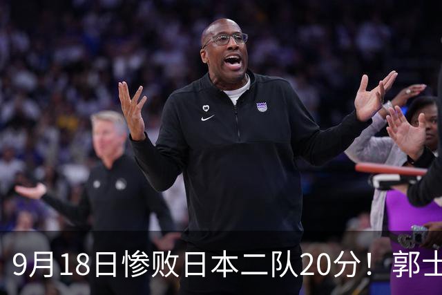 9月18日惨败日本二队20分！郭士强避谈下课，杜锋真能救国篮？